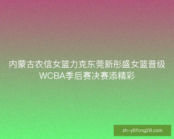 内蒙古农信女篮力克东莞新彤盛女篮晋级WCBA季后赛决赛添精彩 内蒙古农信女篮力克东莞新彤盛女篮晋级WCBA季后赛决赛添精彩