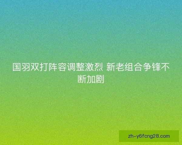 国羽双打阵容调整激烈 新老组合争锋不断加剧