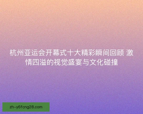 杭州亚运会开幕式十大精彩瞬间回顾 激情四溢的视觉盛宴与文化碰撞