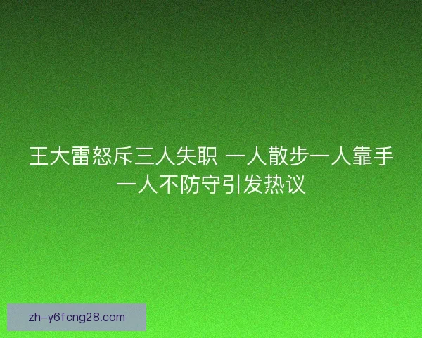 王大雷怒斥三人失职 一人散步一人靠手一人不防守引发热议