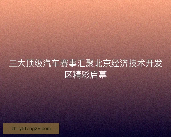 三大顶级汽车赛事汇聚北京经济技术开发区精彩启幕