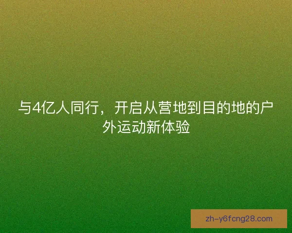 与4亿人同行，开启从营地到目的地的户外运动新体验