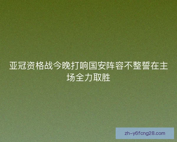 亚冠资格战今晚打响国安阵容不整誓在主场全力取胜