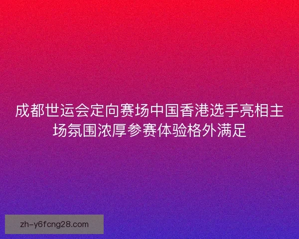 成都世运会定向赛场中国香港选手亮相主场氛围浓厚参赛体验格外满足