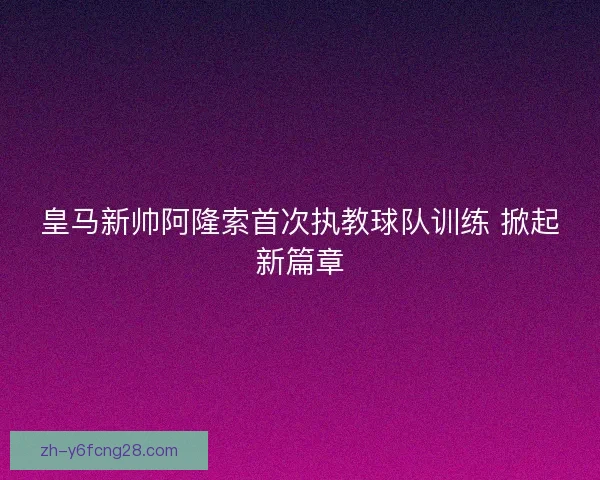 皇马新帅阿隆索首次执教球队训练 掀起新篇章
