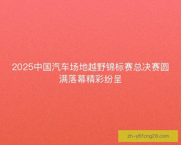 2025中国汽车场地越野锦标赛总决赛圆满落幕精彩纷呈