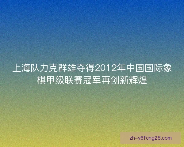 上海队力克群雄夺得2012年中国国际象棋甲级联赛冠军再创新辉煌