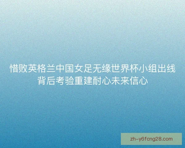 惜败英格兰中国女足无缘世界杯小组出线背后考验重建耐心未来信心