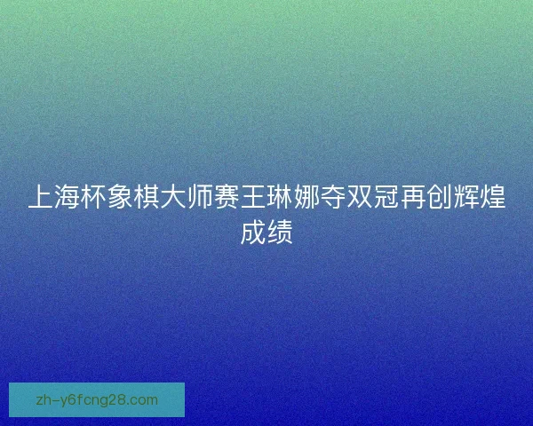 上海杯象棋大师赛王琳娜夺双冠再创辉煌成绩