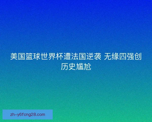 美国篮球世界杯遭法国逆袭 无缘四强创历史尴尬