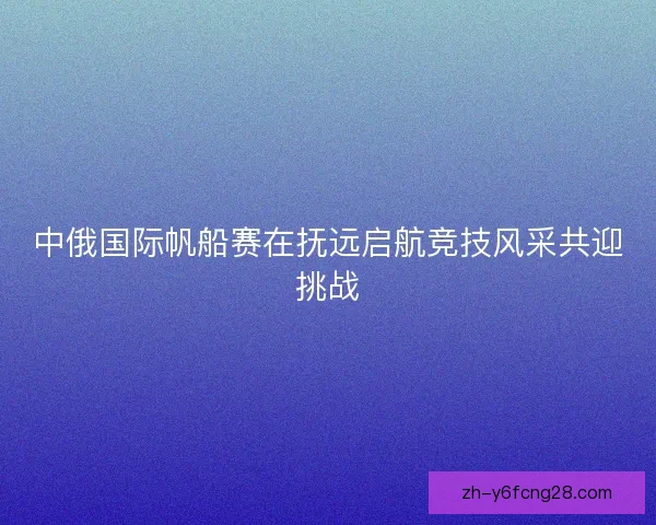 中俄国际帆船赛在抚远启航竞技风采共迎挑战