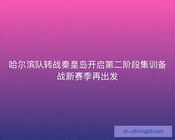 哈尔滨队转战秦皇岛开启第二阶段集训备战新赛季再出发