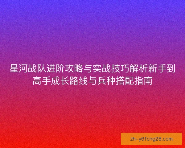 星河战队进阶攻略与实战技巧解析新手到高手成长路线与兵种搭配指南