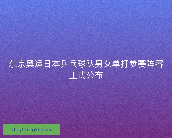 东京奥运日本乒乓球队男女单打参赛阵容正式公布