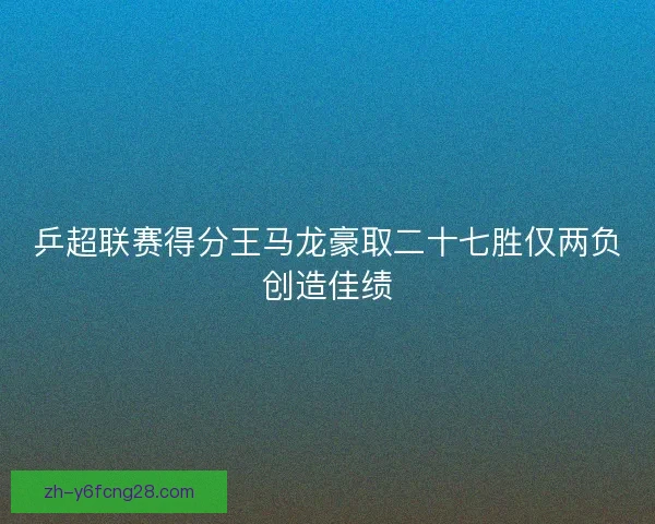乒超联赛得分王马龙豪取二十七胜仅两负创造佳绩