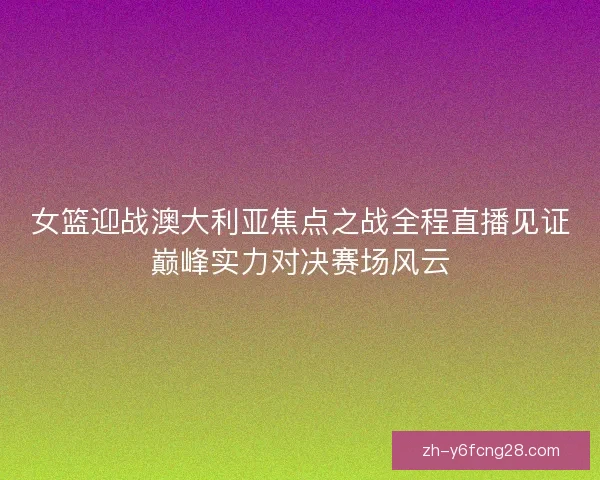 女篮迎战澳大利亚焦点之战全程直播见证巅峰实力对决赛场风云