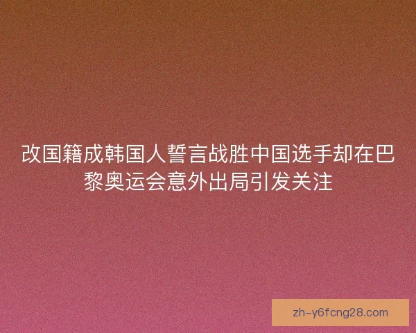 改国籍成韩国人誓言战胜中国选手却在巴黎奥运会意外出局引发关注